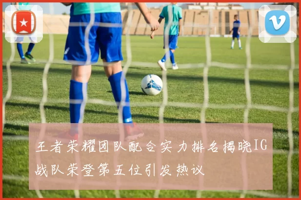 王者荣耀团队配合实力排名揭晓IG战队荣登第五位引发热议