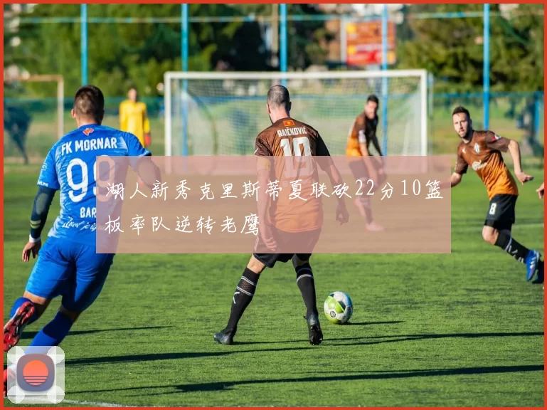 湖人新秀克里斯蒂夏联砍22分10篮板率队逆转老鹰
