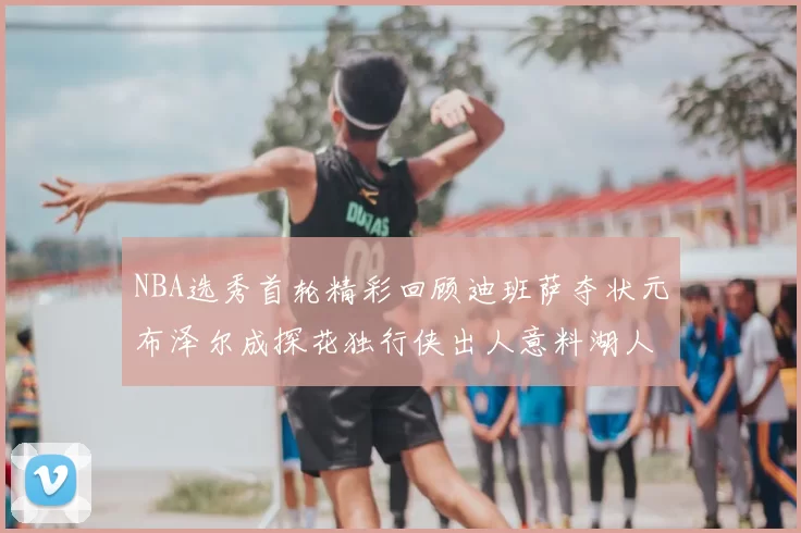 NBA选秀首轮精彩回顾迪班萨夺状元布泽尔成探花独行侠出人意料湖人选中潜力新星
