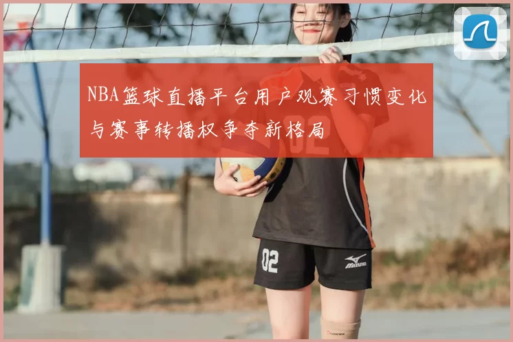 NBA篮球直播平台用户观赛习惯变化与赛事转播权争夺新格局