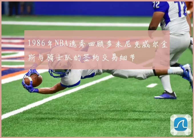 1986年NBA选秀回顾多米尼克威尔金斯与骑士队的签约交易细节