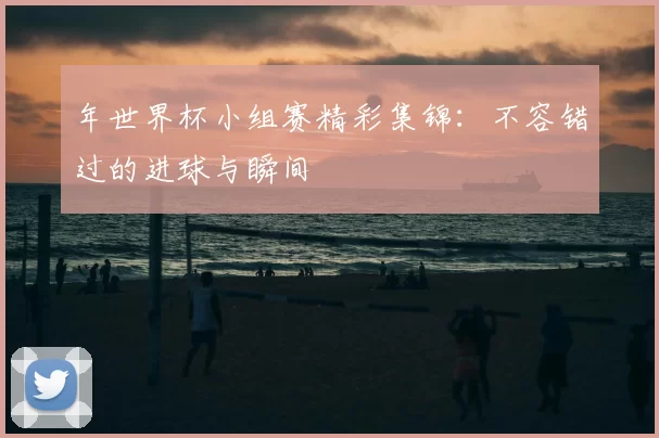 年世界杯小组赛精彩集锦：不容错过的进球与瞬间