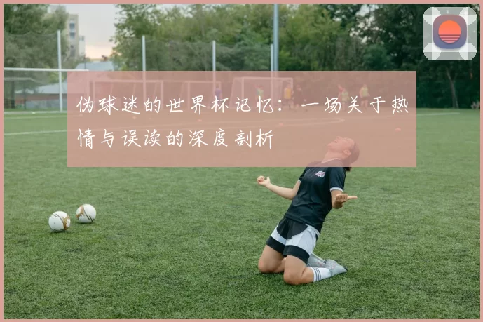 伪球迷的世界杯记忆:一场关于热情与误读的深度剖析