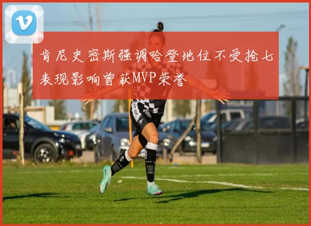 肯尼史密斯强调哈登地位不受抢七表现影响曾获MVP荣誉