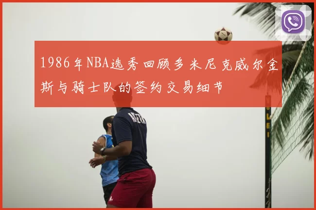 1986年NBA选秀回顾多米尼克威尔金斯与骑士队的签约交易细节