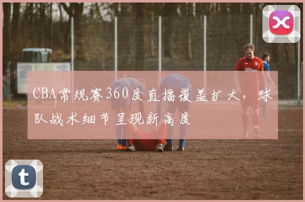 CBA常规赛360度直播覆盖扩大，球队战术细节呈现新高度