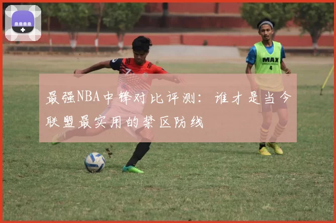 最强NBA中锋对比评测:谁才是当今联盟最实用的禁区防线