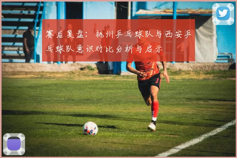 赛后复盘：杭州乒乓球队与西安乒乓球队意识对比分析与启示
