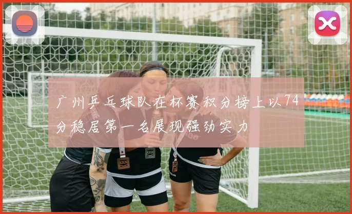广州乒乓球队在杯赛积分榜上以74分稳居第一名展现强劲实力