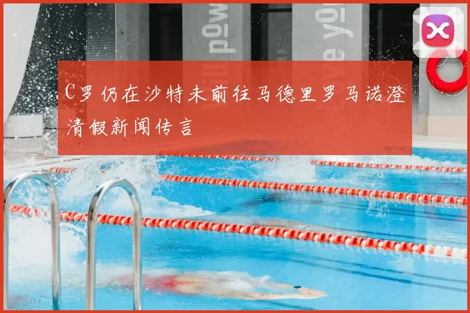 C罗仍在沙特未前往马德里罗马诺澄清假新闻传言
