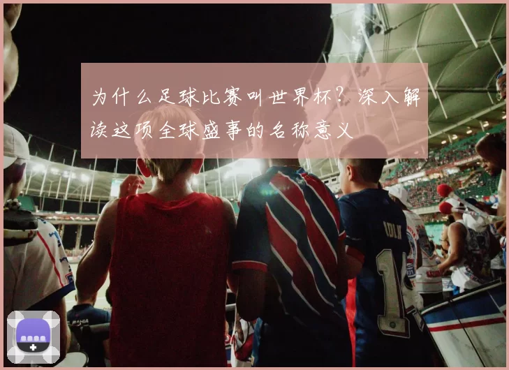 为什么足球比赛叫世界杯？深入解读这项全球盛事的名称意义