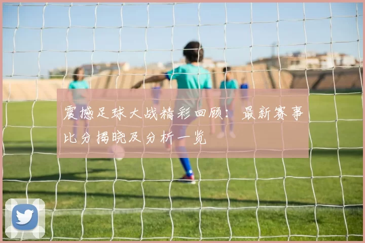 震撼足球大战精彩回顾:最新赛事比分揭晓及分析一览
