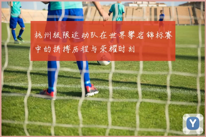 杭州极限运动队在世界攀岩锦标赛中的拼搏历程与荣耀时刻