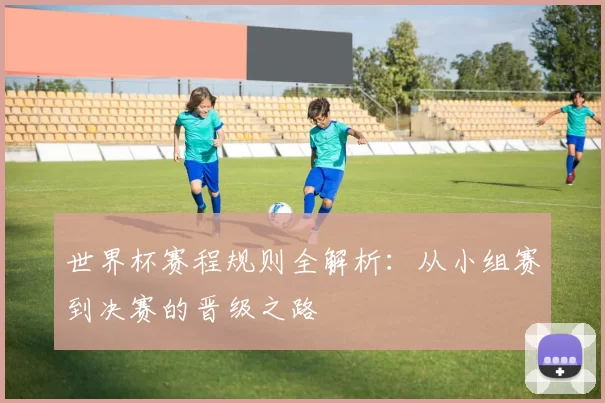 世界杯赛程规则全解析：从小组赛到决赛的晋级之路