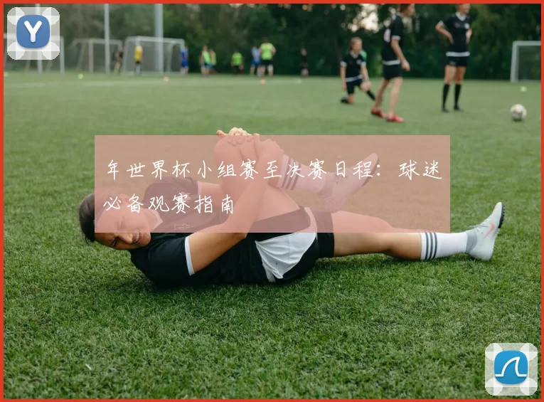 年世界杯小组赛至决赛日程：球迷必备观赛指南
