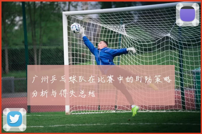 广州乒乓球队在比赛中的盯防策略分析与得失总结
