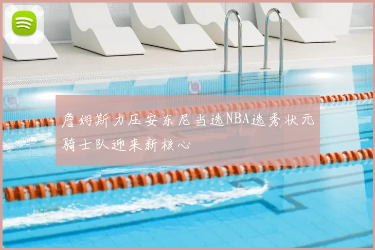 詹姆斯力压安东尼当选NBA选秀状元骑士队迎来新核心