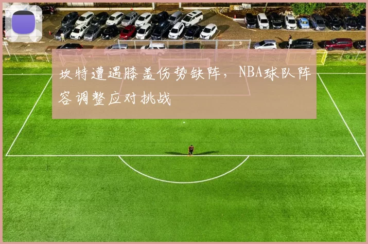 坎特遭遇膝盖伤势缺阵,NBA球队阵容调整应对挑战