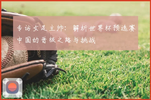 专访女足主帅：解析世界杯预选赛中国的晋级之路与挑战