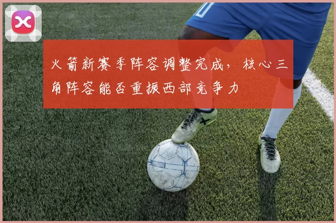 火箭新赛季阵容调整完成,核心三角阵容能否重振西部竞争力