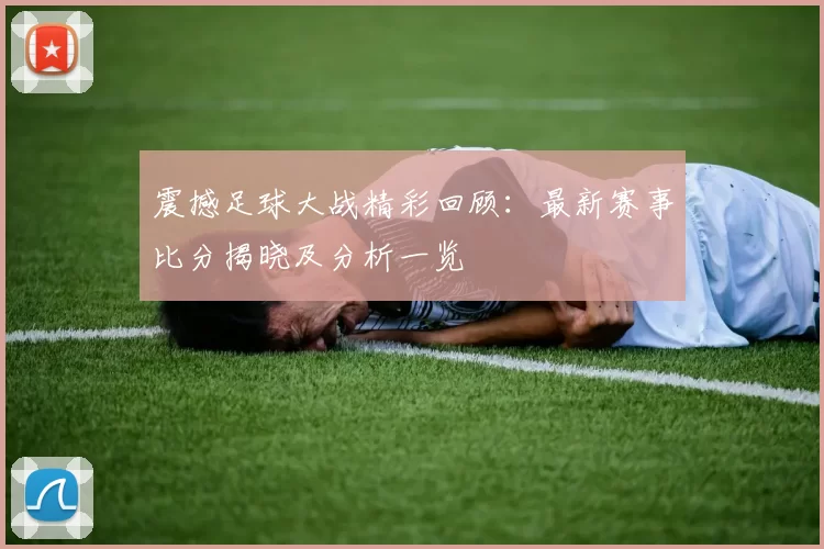 震撼足球大战精彩回顾:最新赛事比分揭晓及分析一览