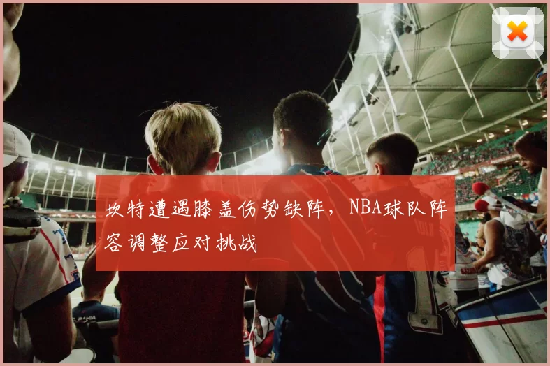 坎特遭遇膝盖伤势缺阵，NBA球队阵容调整应对挑战