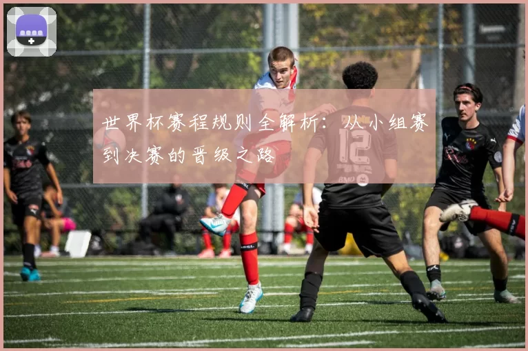 世界杯赛程规则全解析：从小组赛到决赛的晋级之路