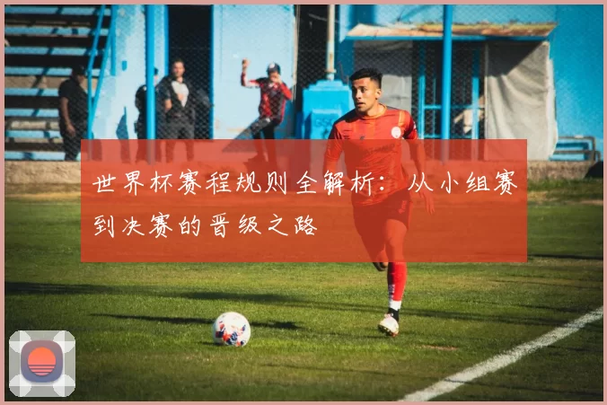 世界杯赛程规则全解析：从小组赛到决赛的晋级之路