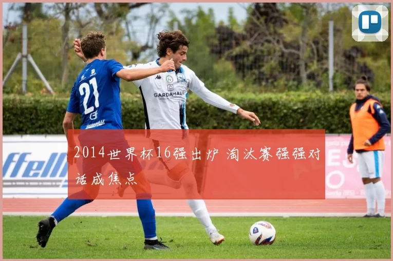 2014世界杯16强出炉 淘汰赛强强对话成焦点