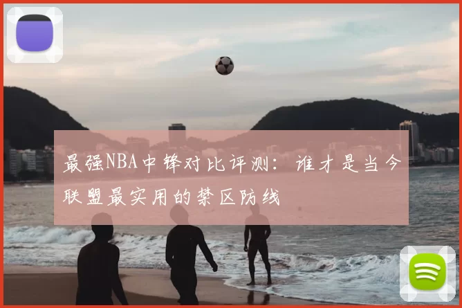 最强NBA中锋对比评测：谁才是当今联盟最实用的禁区防线