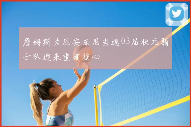 詹姆斯力压安东尼当选03届状元骑士队迎来重建核心