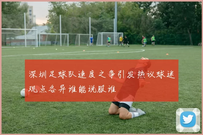 深圳足球队速度之争引发热议球迷观点各异谁能说服谁