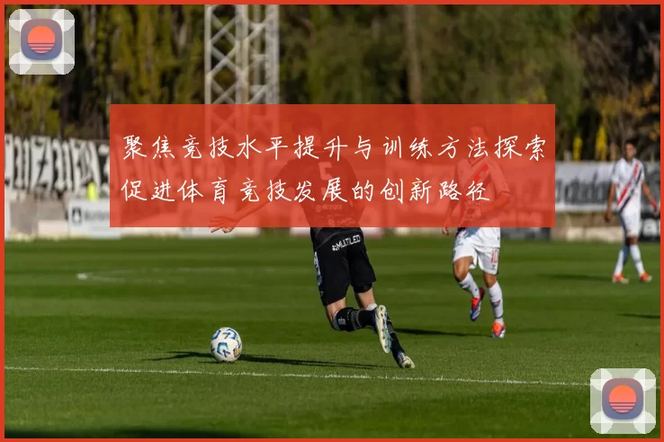 聚焦竞技水平提升与训练方法探索促进体育竞技发展的创新路径