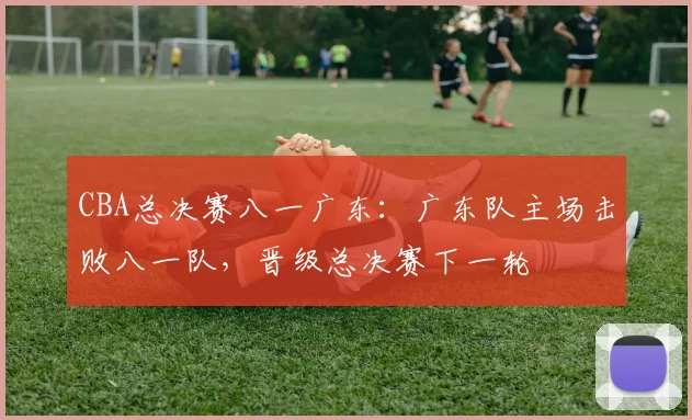 CBA总决赛八一广东:广东队主场击败八一队,晋级总决赛下一轮