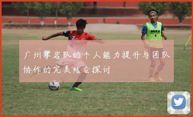 广州攀岩队的个人能力提升与团队协作的完美结合探讨