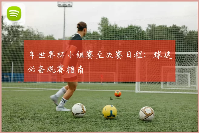 年世界杯小组赛至决赛日程:球迷必备观赛指南