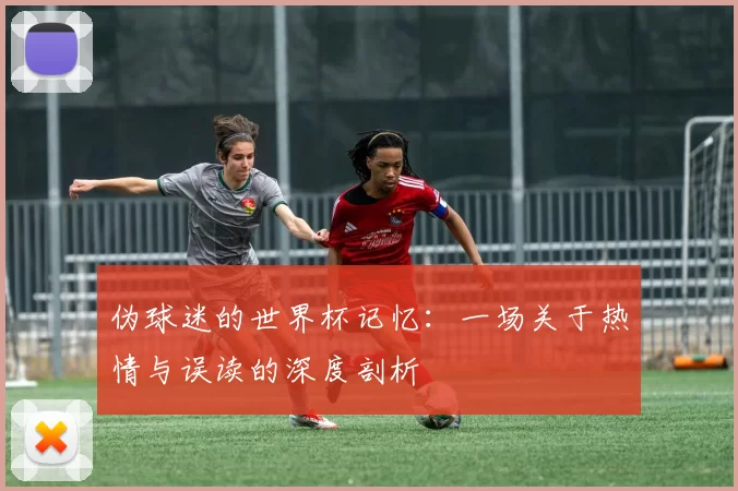 伪球迷的世界杯记忆：一场关于热情与误读的深度剖析