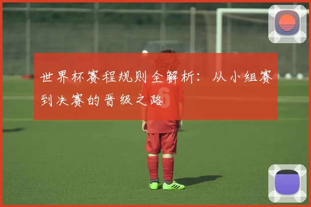 世界杯赛程规则全解析：从小组赛到决赛的晋级之路