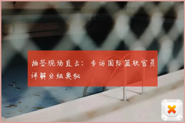 抽签现场直击：专访国际篮联官员详解分组奥秘