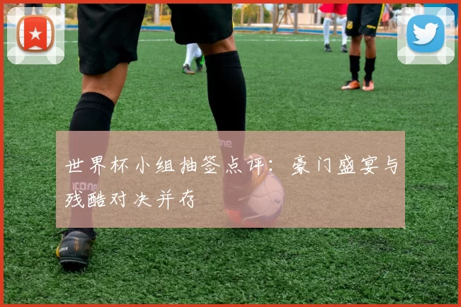 世界杯小组抽签点评：豪门盛宴与残酷对决并存