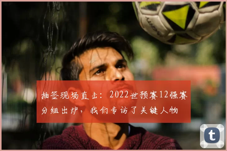 抽签现场直击:2022世预赛12强赛分组出炉,我们专访了关键人物