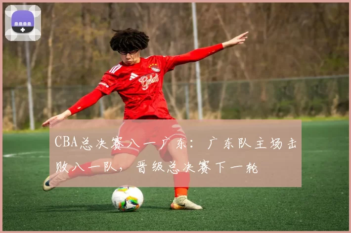 CBA总决赛八一广东：广东队主场击败八一队，晋级总决赛下一轮