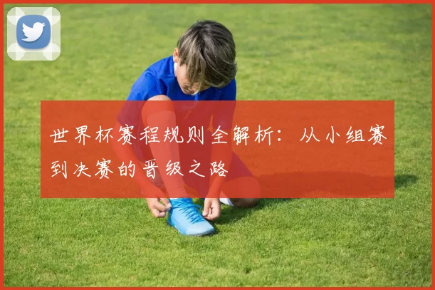 世界杯赛程规则全解析：从小组赛到决赛的晋级之路