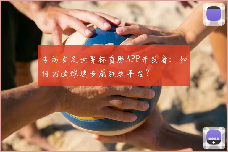 专访女足世界杯首胜APP开发者:如何打造球迷专属狂欢平台?