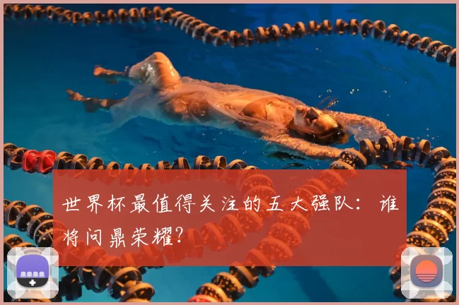 世界杯最值得关注的五大强队：谁将问鼎荣耀？