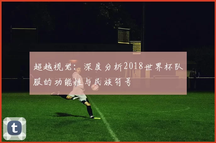超越视觉:深度分析2018世界杯队服的功能性与民族符号