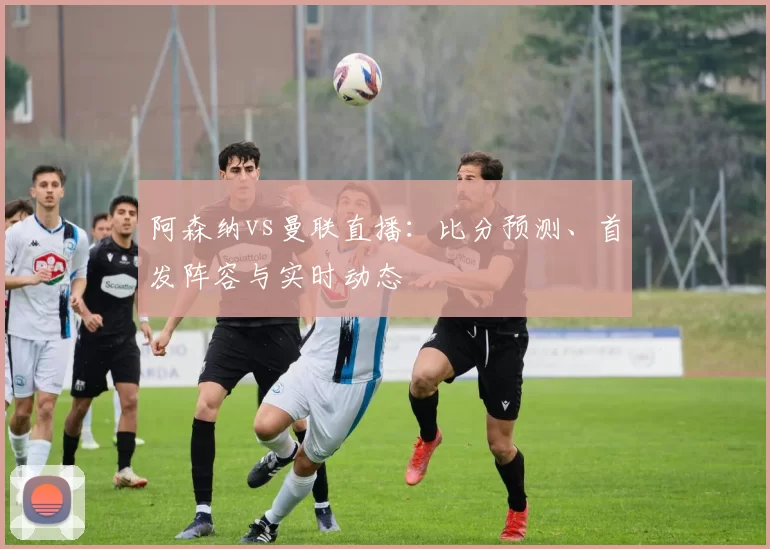 阿森纳vs曼联直播：比分预测、首发阵容与实时动态