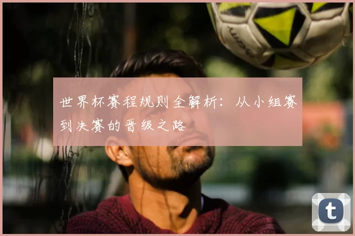 世界杯赛程规则全解析：从小组赛到决赛的晋级之路