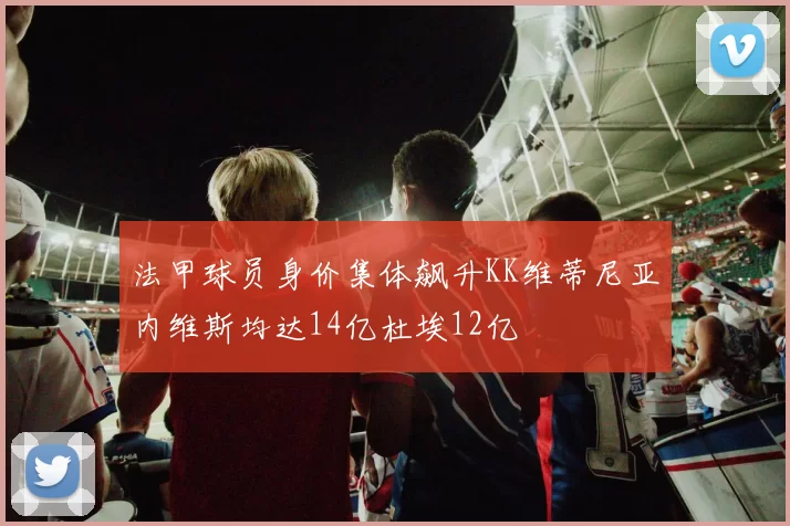 法甲球员身价集体飙升KK维蒂尼亚内维斯均达14亿杜埃12亿