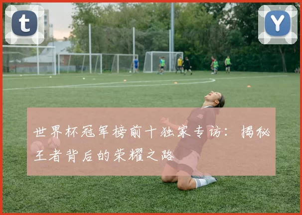 世界杯冠军榜前十独家专访：揭秘王者背后的荣耀之路